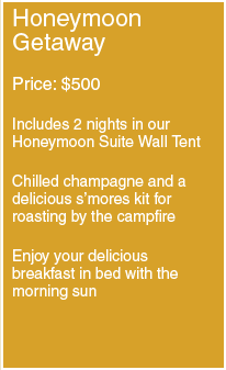 Honeymoon Getaway: Price- $500; Includes 2 nights in our Honeymoon Suite Wall Tent; Chilled champagne and a delicious s'mores kit for roasting by the campfire; Enjoy your delicious breakfast in bed with the morning sun.