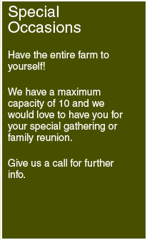 Special Occasions: Have the entire farm to yourself! We have a maximum capacity of 10 and we would love to have you for your special gathering or family reunion. Give us a call for further info.