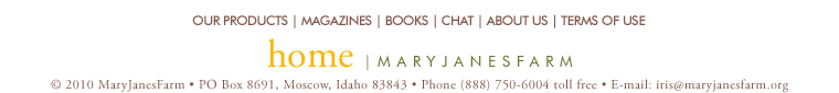 home | maryjanesfarm ��2010�MaryJanesFarm � PO Box 8691,�Moscow,�Idaho�83843 � Phone�(888)�750�6004�toll�free � E-mail: