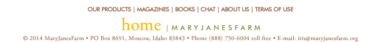 home | maryjanesfarm ��2013�MaryJanesFarm � PO Box 8691,�Moscow,�Idaho�83843 � Phone�(888)�750�6004�toll�free � E-mail: