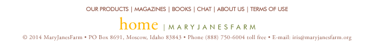 home | maryjanesfarm ��2013�MaryJanesFarm � PO Box 8691,�Moscow,�Idaho�83843 � Phone�(888)�750�6004�toll�free � E-mail: