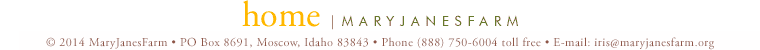 home | maryjanesfarm ��2013�MaryJanesFarm � PO Box 8691,�Moscow,�Idaho�83843 � Phone�(888)�750�6004�toll�free � E-mail: