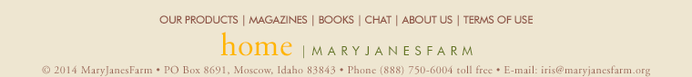 home | maryjanesfarm ��2013�MaryJanesFarm � PO Box 8691,�Moscow,�Idaho�83843 � Phone�(888)�750�6004�toll�free � E-mail: