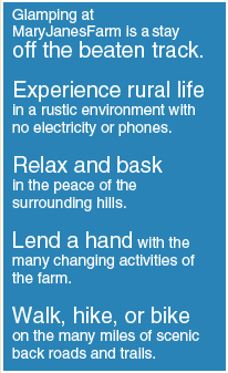 Glamping at MaryJanesFarm is a stay off the beaten track. Experience rural life in a rustic environment with no electricity or phones. Relax and bask in the peace of the surrounding hills. Lend a hand with the many changing activities of the farm. Walk, hike, or bike on the many miles of scenic back roads and trails.
