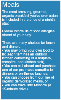MEALS — The most amazing, gourmet, organic breakfast you've ever eaten is included in the price of a night's stay. Please inform us of food allergies ahead of your stay. There are many choices for lunch and dinner. You may bring your own food to fix (each tent has an outdoor kitchen consisting of a hotplate, campfire, and kitchen sink), call ahead and purchase one of our pre-made campfire foil dinners or on-the-go lunches, choose from our line of organic dehydrated meals, or travel into Moscow (15 minutes).