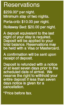 Reservations: $239.00* per night, Minimum stay of two nights; Porta-crib: $10.00 per night; Rollaway Bed: $20.00 per night; A deposit equivalent to the last night of your stay is required. Deposit will be applied to your total balance. Reservations may be held with a Visa or Mastercard. A confirmation will be sent upon receipt of deposit. Deposit is refunded with a notice of at least seven days prior to the scheduled date of arrival. We reserve the right to withhold your entire deposit if less than seven days notice is given for a cancellation. *Price before tax.